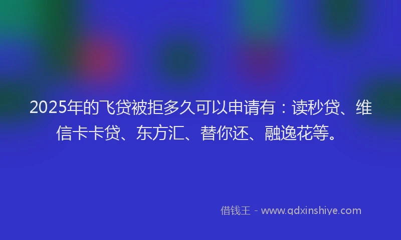 2025年的飞贷被拒多久可以申请有：读秒贷、维信卡卡贷、东方汇、替你还、融逸花等。
