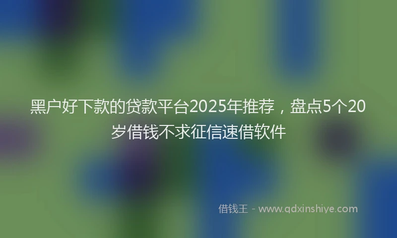 黑户好下款的贷款平台2025年推荐，盘点5个20岁借钱不求征信速借软件