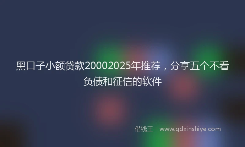 黑口子小额贷款20002025年推荐，分享五个不看负债和征信的软件