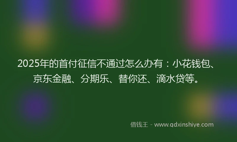 2025年的首付征信不通过怎么办有：小花钱包、京东金融、分期乐、替你还、滴水贷等。
