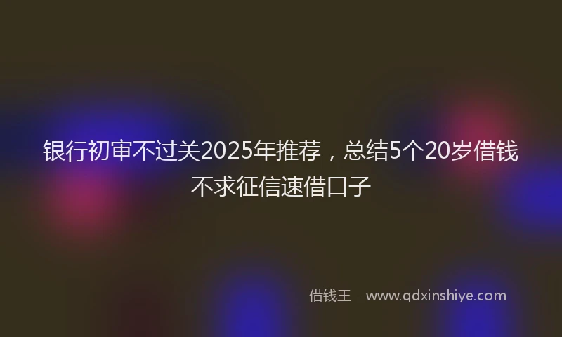 银行初审不过关2025年推荐，总结5个20岁借钱不求征信速借口子
