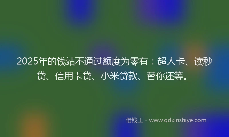 2025年的钱站不通过额度为零有：超人卡、读秒贷、信用卡贷、小米贷款、替你还等。