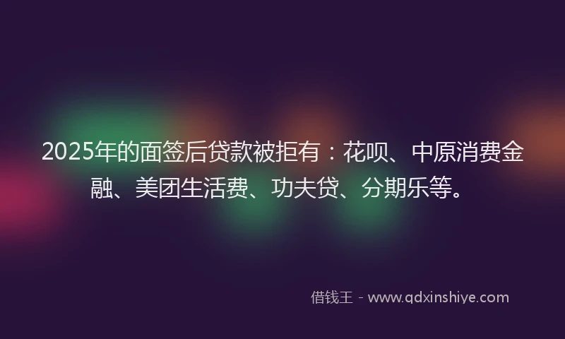 2025年的面签后贷款被拒有：花呗、中原消费金融、美团生活费、功夫贷、分期乐等。