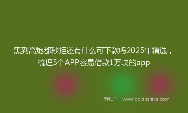 黑到高炮都秒拒还有什么可下款吗2025年精选，梳理5个APP容易借款1万块的app