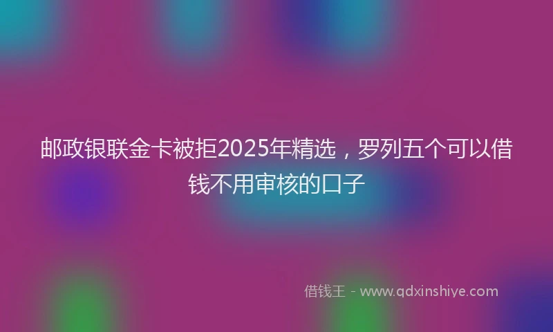 邮政银联金卡被拒2025年精选，罗列五个可以借钱不用审核的口子