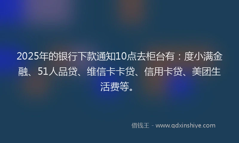 2025年的银行下款通知10点去柜台有：度小满金融、51人品贷、维信卡卡贷、信用卡贷、美团生活费等。