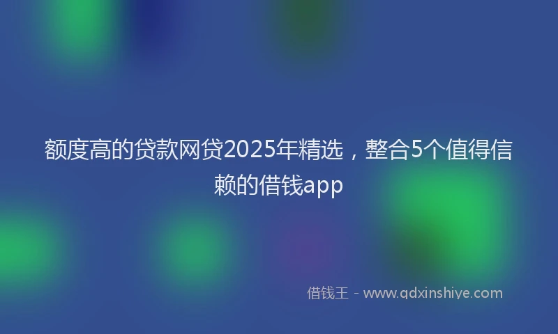 额度高的贷款网贷2025年精选，整合5个值得信赖的借钱app