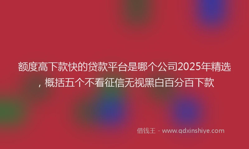额度高下款快的贷款平台是哪个公司2025年精选，概括五个不看征信无视黑白百分百下款