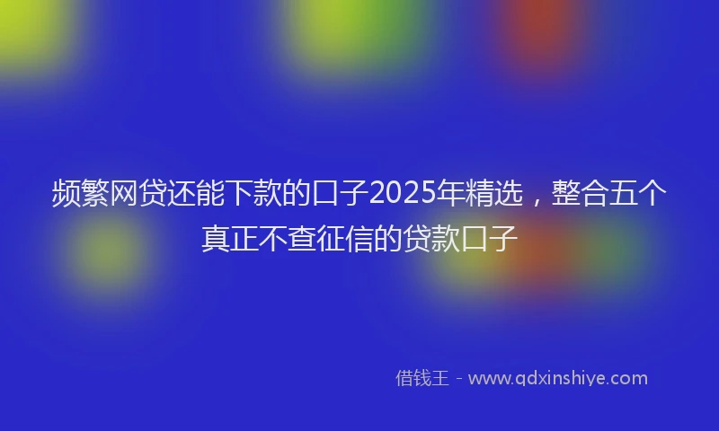 频繁网贷还能下款的口子2025年精选，整合五个真正不查征信的贷款口子