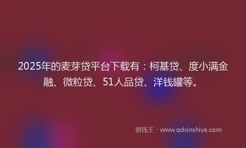 2025年的麦芽贷平台下载有：柯基贷、度小满金融、微粒贷、51人品贷、洋钱罐等。
