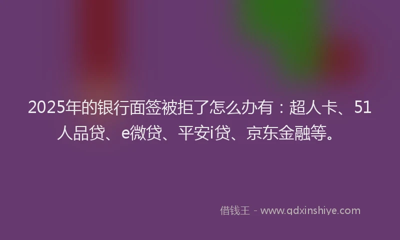 2025年的银行面签被拒了怎么办有：超人卡、51人品贷、e微贷、平安i贷、京东金融等。