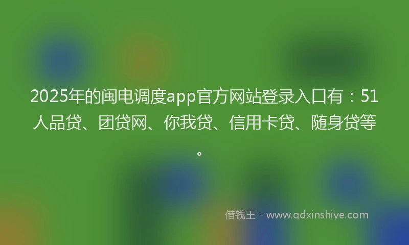 2025年的闽电调度app官方网站登录入口有：51人品贷、团贷网、你我贷、信用卡贷、随身贷等。