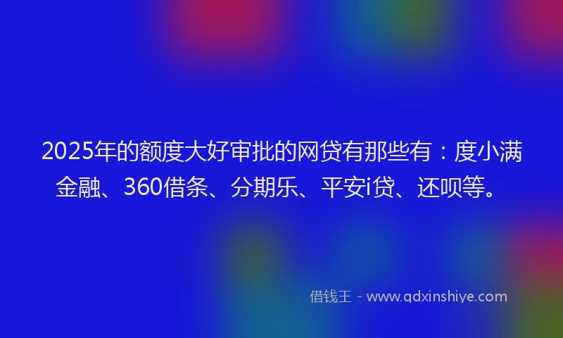 2025年的额度大好审批的网贷有那些有：度小满金融、360借条、分期乐、平安i贷、还呗等。