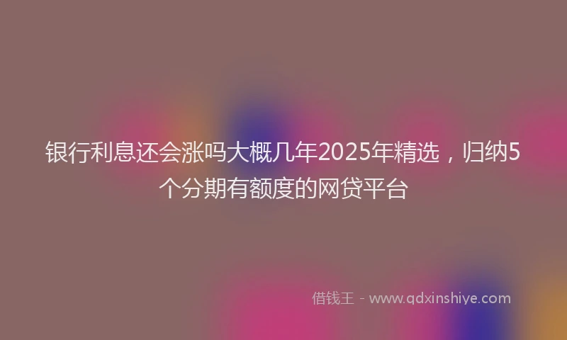 银行利息还会涨吗大概几年2025年精选，归纳5个分期有额度的网贷平台