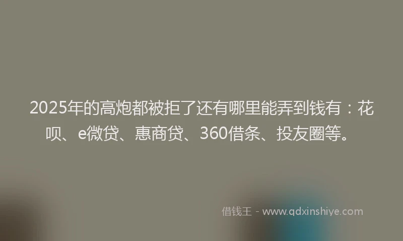 2025年的高炮都被拒了还有哪里能弄到钱有：花呗、e微贷、惠商贷、360借条、投友圈等。