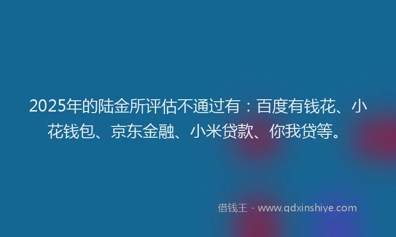 2025年的陆金所评估不通过有：百度有钱花、小花钱包、京东金融、小米贷款、你我贷等。