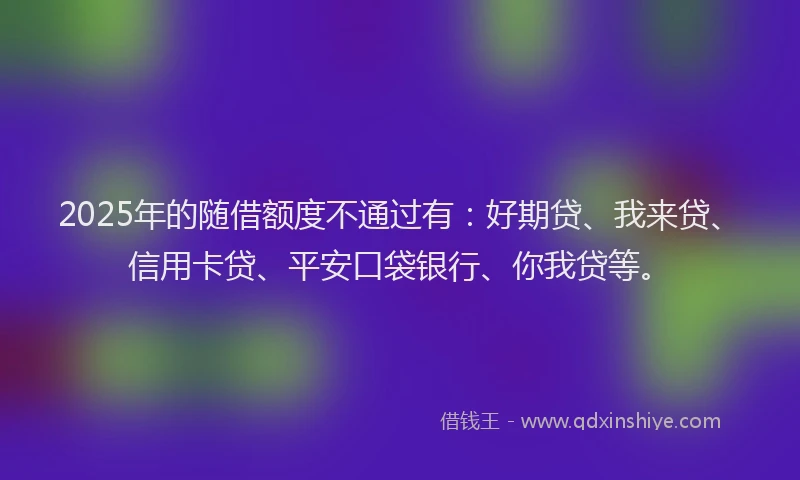 2025年的随借额度不通过有：好期贷、我来贷、信用卡贷、平安口袋银行、你我贷等。