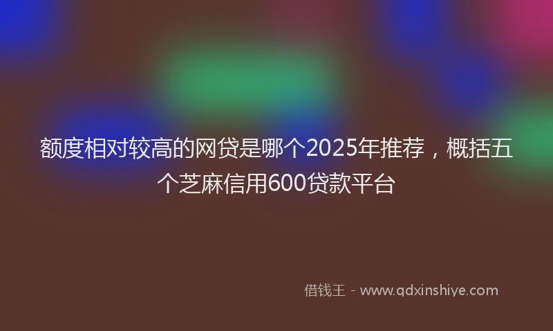 额度相对较高的网贷是哪个2025年推荐，概括五个芝麻信用600贷款平台