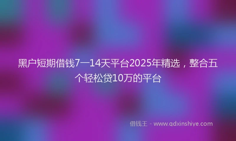 黑户短期借钱7一14天平台2025年精选，整合五个轻松贷10万的平台