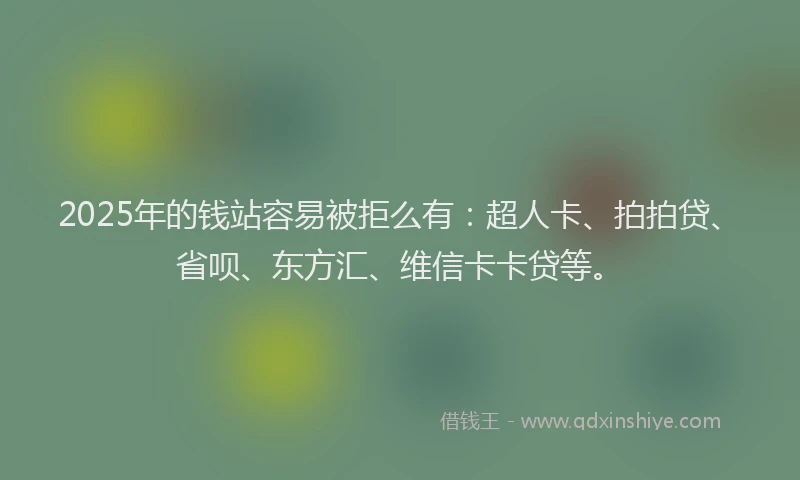 2025年的钱站容易被拒么有：超人卡、拍拍贷、省呗、东方汇、维信卡卡贷等。