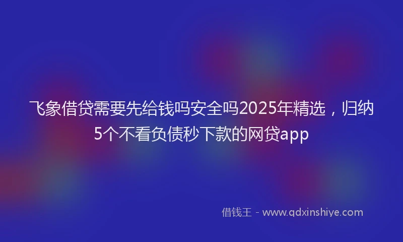飞象借贷需要先给钱吗安全吗2025年精选，归纳5个不看负债秒下款的网贷app