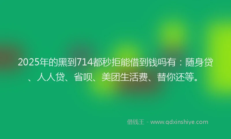 2025年的黑到714都秒拒能借到钱吗有：随身贷、人人贷、省呗、美团生活费、替你还等。