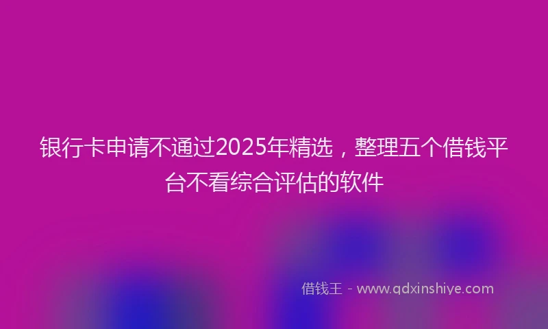 银行卡申请不通过2025年精选，整理五个借钱平台不看综合评估的软件