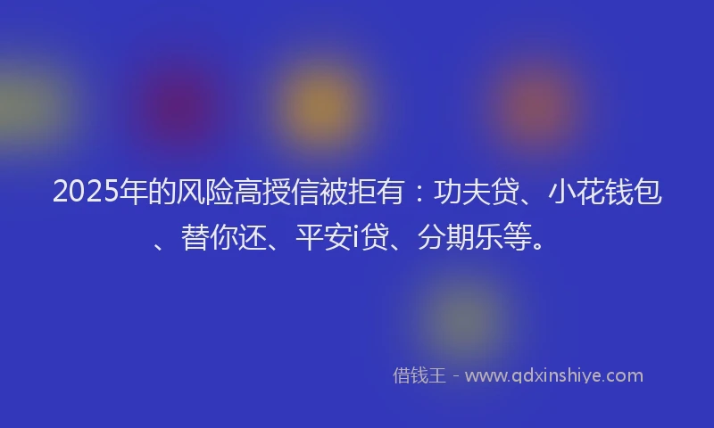 2025年的风险高授信被拒有：功夫贷、小花钱包、替你还、平安i贷、分期乐等。