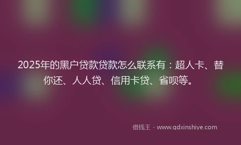 2025年的黑户贷款贷款怎么联系有：超人卡、替你还、人人贷、信用卡贷、省呗等。