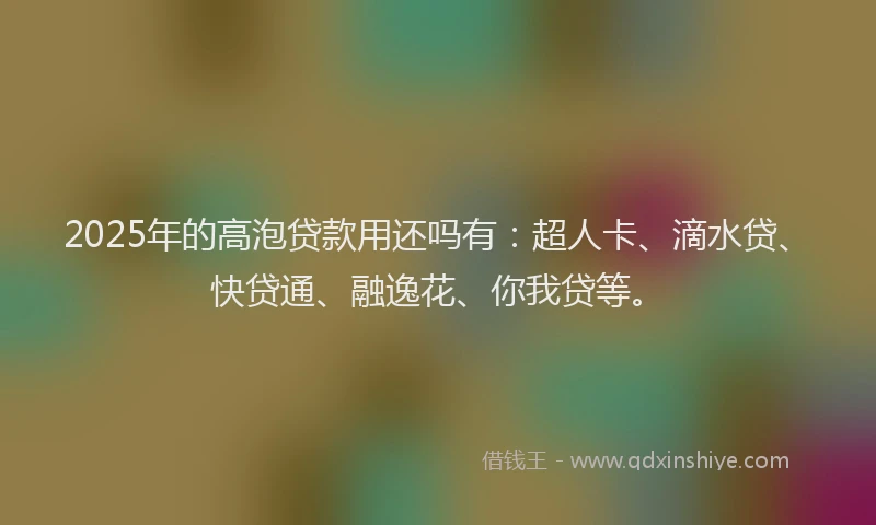2025年的高泡贷款用还吗有：超人卡、滴水贷、快贷通、融逸花、你我贷等。