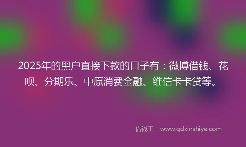 2025年的黑户直接下款的口子有：微博借钱、花呗、分期乐、中原消费金融、维信卡卡贷等。
