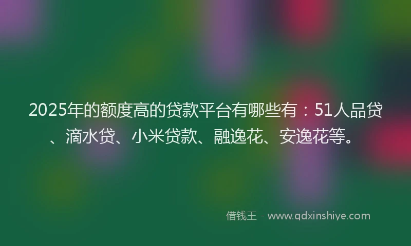 2025年的额度高的贷款平台有哪些有：51人品贷、滴水贷、小米贷款、融逸花、安逸花等。