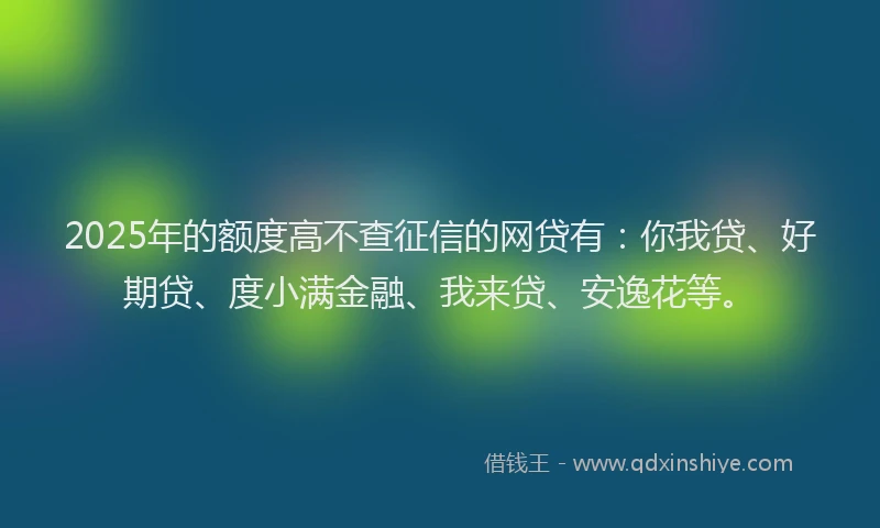 2025年的额度高不查征信的网贷有：你我贷、好期贷、度小满金融、我来贷、安逸花等。