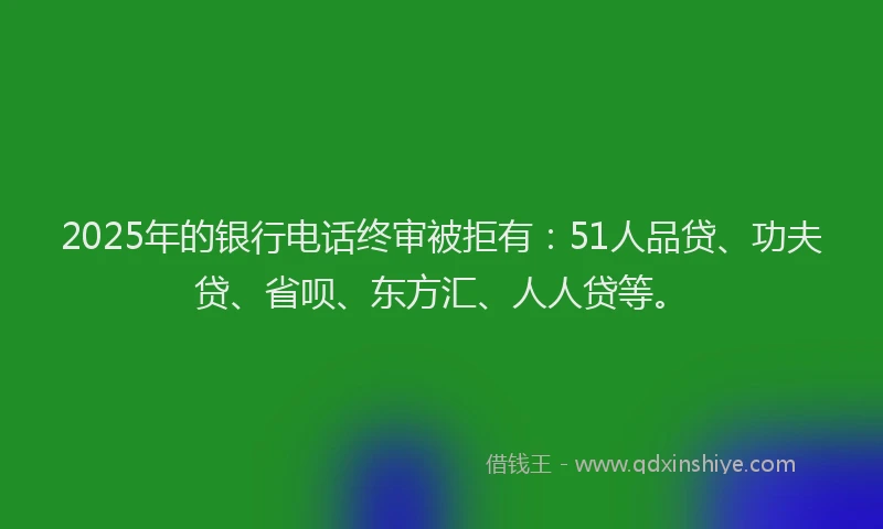 2025年的银行电话终审被拒有：51人品贷、功夫贷、省呗、东方汇、人人贷等。