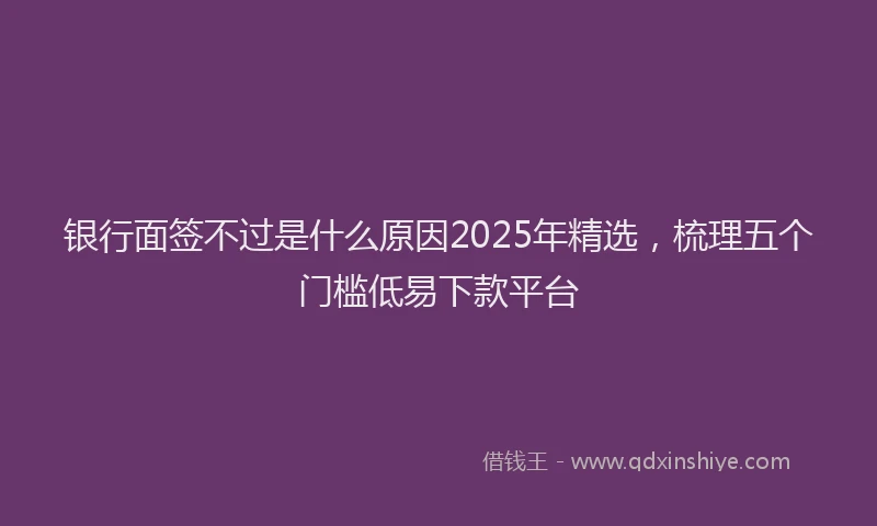 银行面签不过是什么原因2025年精选，梳理五个门槛低易下款平台