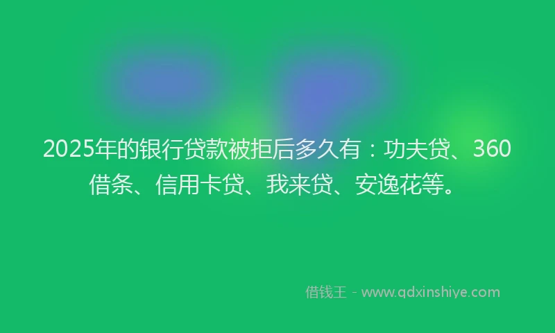 2025年的银行贷款被拒后多久有：功夫贷、360借条、信用卡贷、我来贷、安逸花等。