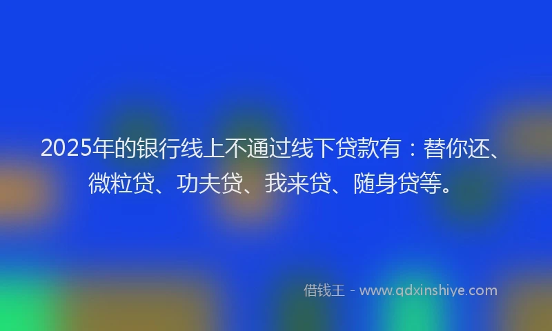 2025年的银行线上不通过线下贷款有：替你还、微粒贷、功夫贷、我来贷、随身贷等。