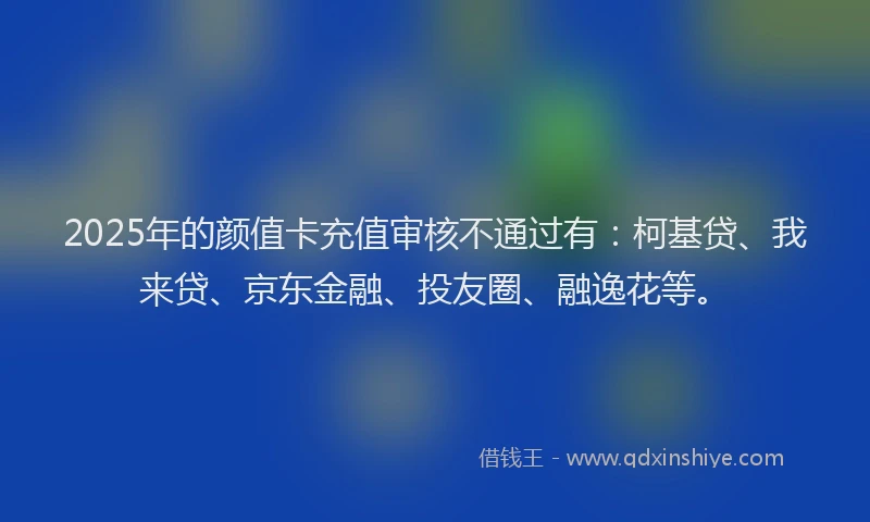 2025年的颜值卡充值审核不通过有：柯基贷、我来贷、京东金融、投友圈、融逸花等。