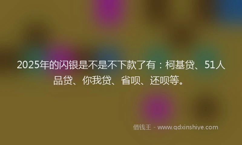 2025年的闪银是不是不下款了有：柯基贷、51人品贷、你我贷、省呗、还呗等。