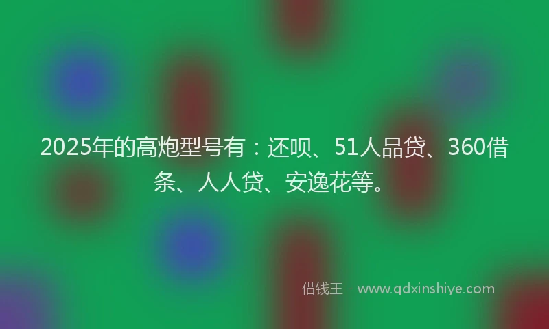 2025年的高炮型号有：还呗、51人品贷、360借条、人人贷、安逸花等。
