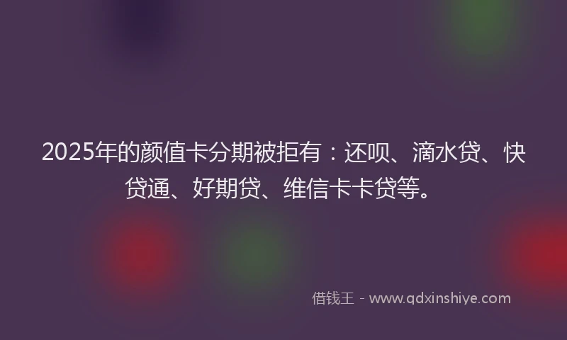 2025年的颜值卡分期被拒有：还呗、滴水贷、快贷通、好期贷、维信卡卡贷等。