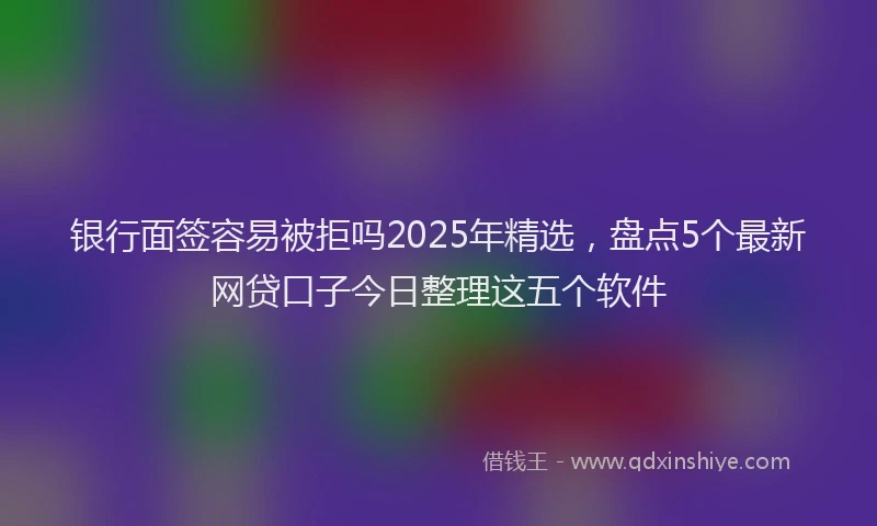 银行面签容易被拒吗2025年精选，盘点5个最新网贷口子今日整理这五个软件