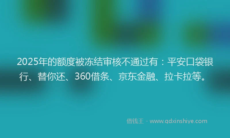 2025年的额度被冻结审核不通过有：平安口袋银行、替你还、360借条、京东金融、拉卡拉等。