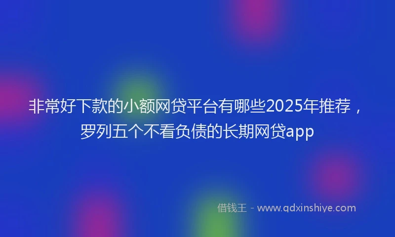 非常好下款的小额网贷平台有哪些2025年推荐，罗列五个不看负债的长期网贷app