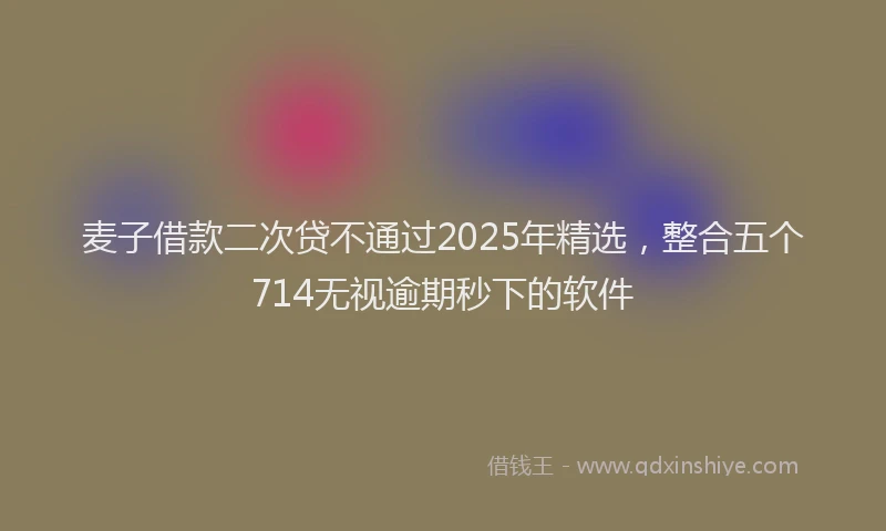 麦子借款二次贷不通过2025年精选，整合五个714无视逾期秒下的软件