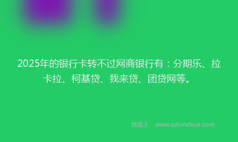 2025年的银行卡转不过网商银行有：分期乐、拉卡拉、柯基贷、我来贷、团贷网等。