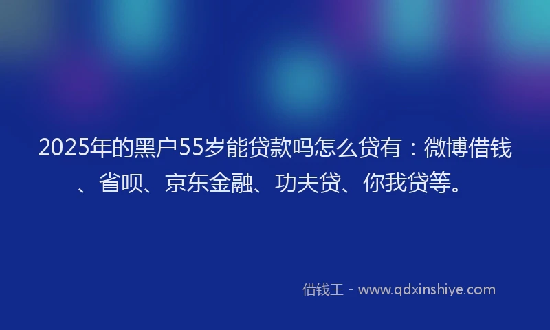 2025年的黑户55岁能贷款吗怎么贷有：微博借钱、省呗、京东金融、功夫贷、你我贷等。