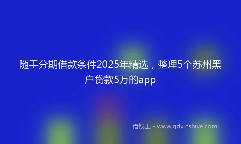 随手分期借款条件2025年精选，整理5个苏州黑户贷款5万的app