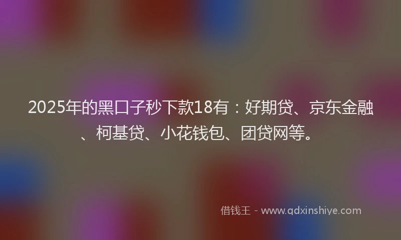 2025年的黑口子秒下款18有：好期贷、京东金融、柯基贷、小花钱包、团贷网等。