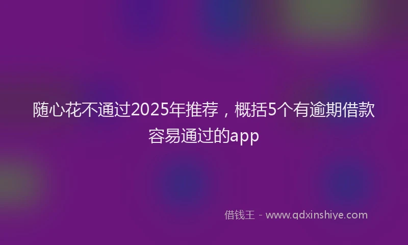 随心花不通过2025年推荐，概括5个有逾期借款容易通过的app